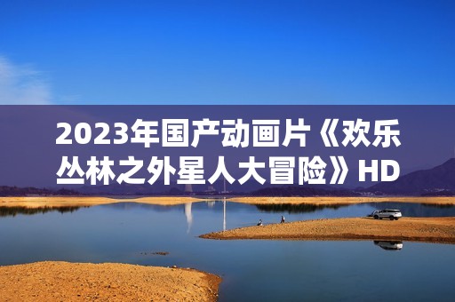 2023年国产动画片《欢乐丛林之外星人大冒险》HD国语中字 2023年国产动画片《欢乐丛林之外星人大冒险》HD国语中字
