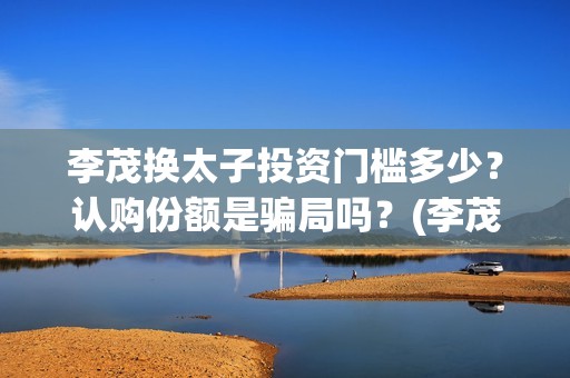 李茂换太子投资门槛多少？认购份额是骗局吗？(李茂换太子怎么投资)