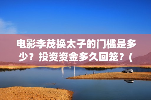 电影李茂换太子的门槛是多少？投资资金多久回笼？(电影李茂换太子免费)