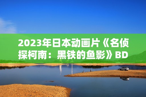 2023年日本动画片《名侦探柯南：黑铁的鱼影》BD国日双语中字