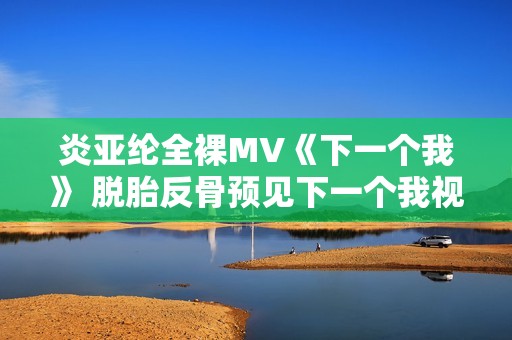 炎亚纶全裸MV《下一个我》 脱胎反骨预见下一个我视频