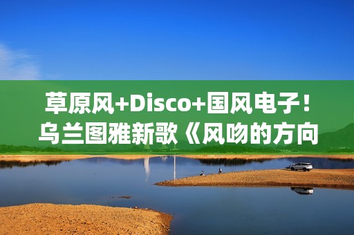 草原风+Disco+国风电子！乌兰图雅新歌《风吻的方向》燃动岁末(草原风dj舞曲)