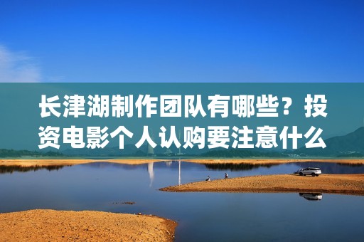 长津湖制作团队有哪些？投资电影个人认购要注意什么？(《长津湖》的制作团队有多强大)
