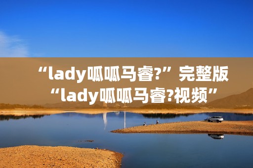 “lady呱呱马睿?”完整版“lady呱呱马睿?视频”