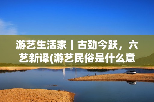 游艺生活家｜古劲今跃，六艺新译(游艺民俗是什么意思)
