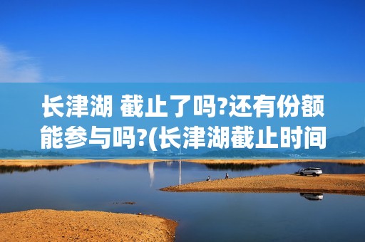 长津湖 截止了吗?还有份额能参与吗?(长津湖截止时间)