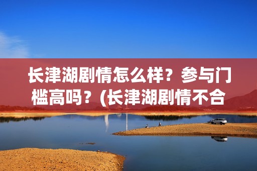 长津湖剧情怎么样？参与门槛高吗？(长津湖剧情不合理)