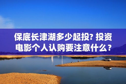 保底长津湖多少起投? 投资电影个人认购要注意什么？(长津湖保底协议)