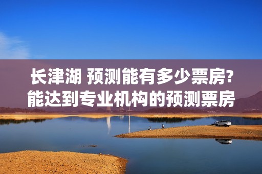长津湖 预测能有多少票房?能达到专业机构的预测票房吗？(长津湖预计)