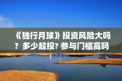 《独行月球》投资风险大吗？多少起投? 参与门槛高吗？(独行月球电影出品方)