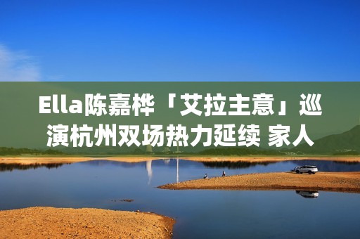 Ella陈嘉桦「艾拉主意」巡演杭州双场热力延续 家人现身力挺场面感人(陈嘉桦爱情)