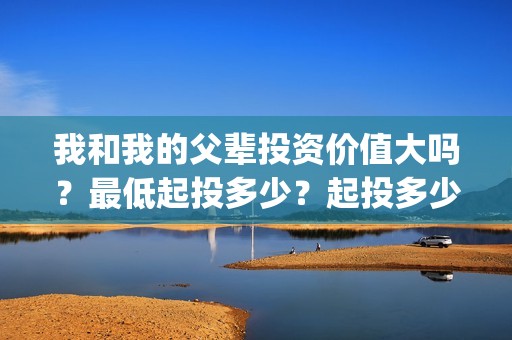 我和我的父辈投资价值大吗？最低起投多少？起投多少？(我和我的父辈 总投资)