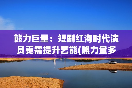 熊力巨量：短剧红海时代演员更需提升艺能(熊力量多大)