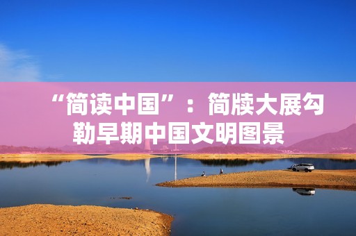 “简读中国”：简牍大展勾勒早期中国文明图景
