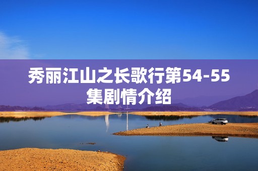 秀丽江山之长歌行第54-55集剧情介绍