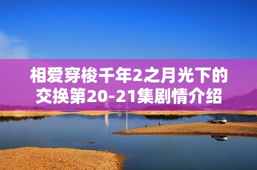 相爱穿梭千年2之月光下的交换第20-21集剧情介绍