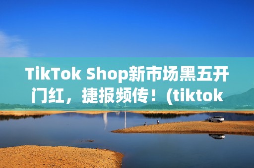 TikTok Shop新市场黑五开门红，捷报频传！(tiktok产品)