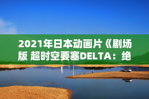 2021年日本动画片《剧场版 超时空要塞DELTA：绝对LIVE》BD中字