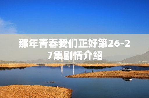 那年青春我们正好第26-27集剧情介绍