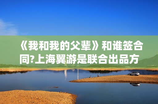 《我和我的父辈》和谁签合同?上海翼游是联合出品方吗?(我和我的父辈在线观看免费全集电视剧)
