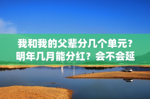 我和我的父辈分几个单元？明年几月能分红？会不会延期？(我和我的父辈分别是哪几个故事)