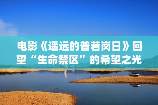 电影《遥远的普若岗日》回望“生命禁区”的希望之光(电影《遥远的普若岗日》好看吗)
