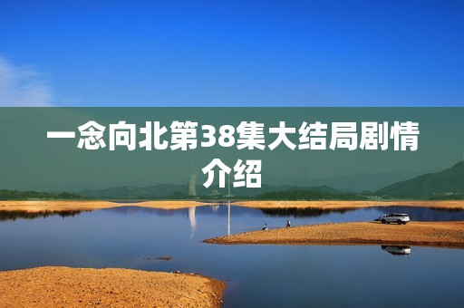 一念向北第38集大结局剧情介绍