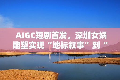  AIGC短剧首发，深圳女娲雕塑实现“地标叙事”到“情感叙事”跨越