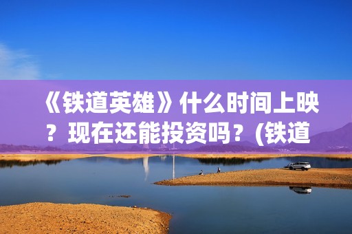 《铁道英雄》什么时间上映？现在还能投资吗？(铁道英雄全体演员)