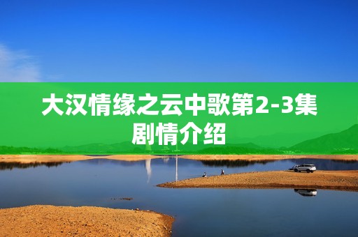 大汉情缘之云中歌第2-3集剧情介绍