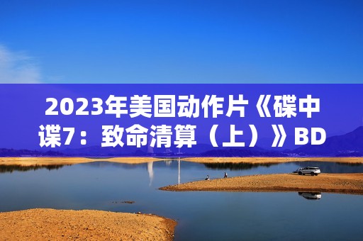 2023年美国动作片《碟中谍7：致命清算（上）》BD中英双字