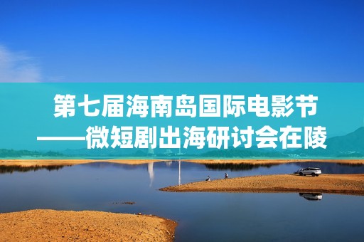  第七届海南岛国际电影节——微短剧出海研讨会在陵水举行(海南三沙)