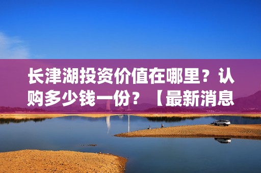 长津湖投资价值在哪里？认购多少钱一份？【最新消息】(长津湖实际投资)
