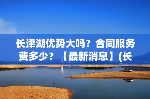 长津湖优势大吗？合同服务费多少？【最新消息】(长津湖到底好不好)