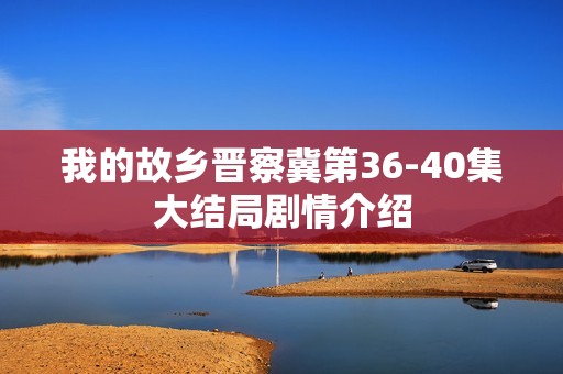 我的故乡晋察冀第36-40集大结局剧情介绍