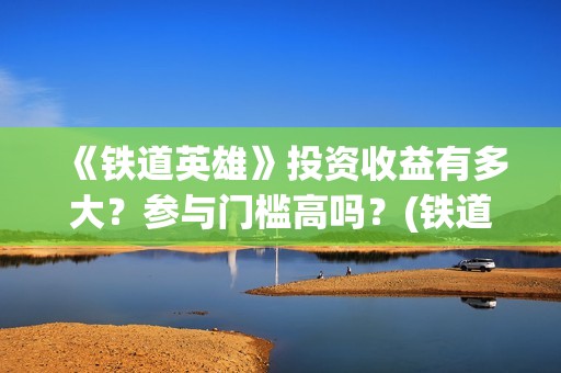《铁道英雄》投资收益有多大？参与门槛高吗？(铁道英雄出品)