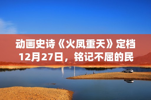 动画史诗《火凤重天》定档12月27日，铭记不屈的民族脊梁(火凤的歌)