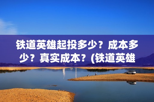 铁道英雄起投多少？成本多少？真实成本？(铁道英雄总投资)