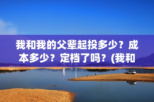 我和我的父辈起投多少？成本多少？定档了吗？(我和我的父辈什么)