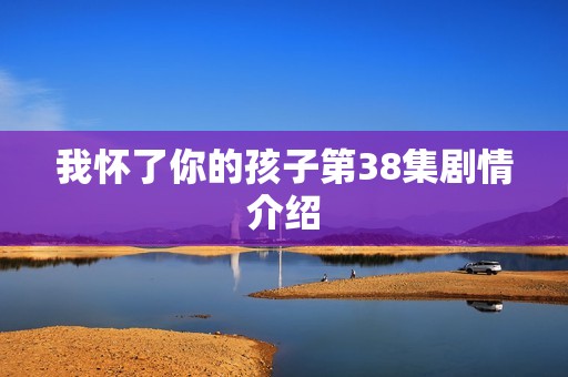 我怀了你的孩子第38集剧情介绍