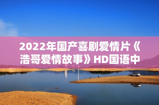 2022年国产喜剧爱情片《浩哥爱情故事》HD国语中字