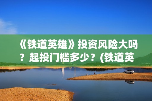 《铁道英雄》投资风险大吗？起投门槛多少？(铁道英雄总投资)