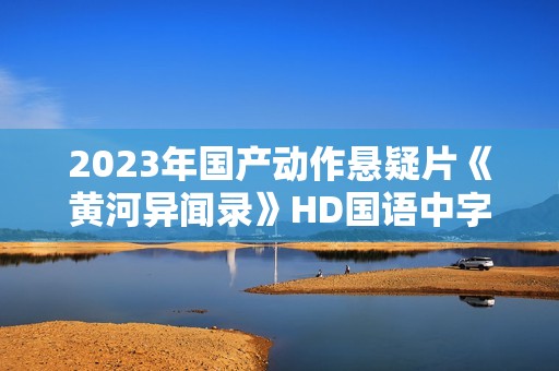 2023年国产动作悬疑片《黄河异闻录》HD国语中字