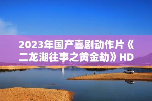 2023年国产喜剧动作片《二龙湖往事之黄金劫》HD国语中字