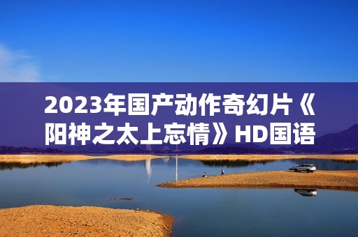 2023年国产动作奇幻片《阳神之太上忘情》HD国语中字