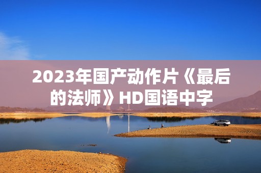 2023年国产动作片《最后的法师》HD国语中字