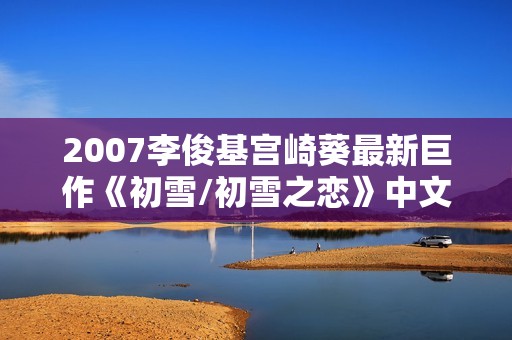 2007李俊基宫崎葵最新巨作《初雪/初雪之恋》中文字幕