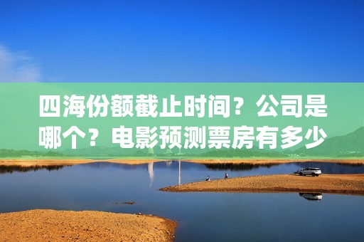 四海份额截止时间？公司是哪个？电影预测票房有多少？(四海值得投资吗)