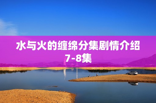 水与火的缠绵分集剧情介绍7-8集