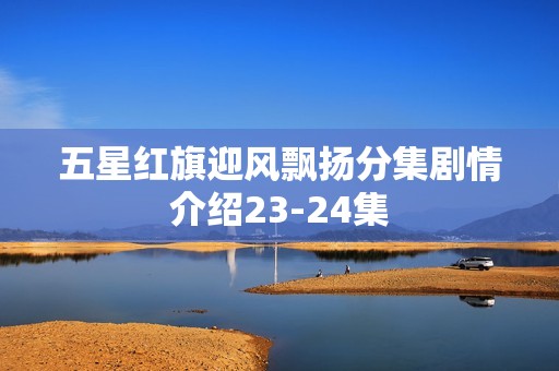 五星红旗迎风飘扬分集剧情介绍23-24集
